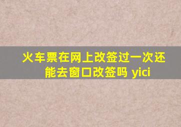 火车票在网上改签过一次还能去窗口改签吗 yici